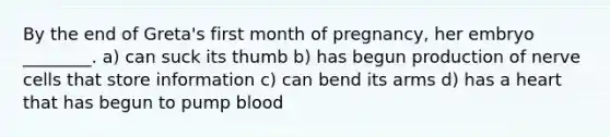 By the end of Greta's first month of pregnancy, her embryo ________. a) can suck its thumb b) has begun production of nerve cells that store information c) can bend its arms d) has a heart that has begun to pump blood