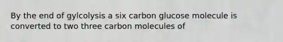 By the end of gylcolysis a six carbon glucose molecule is converted to two three carbon molecules of