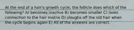 At the end of a hair's growth cycle, the follicle does which of the following? A) becomes inactive B) becomes smaller C) loses connection to the hair matrix D) sloughs off the old hair when the cycle begins again E) All of the answers are correct.