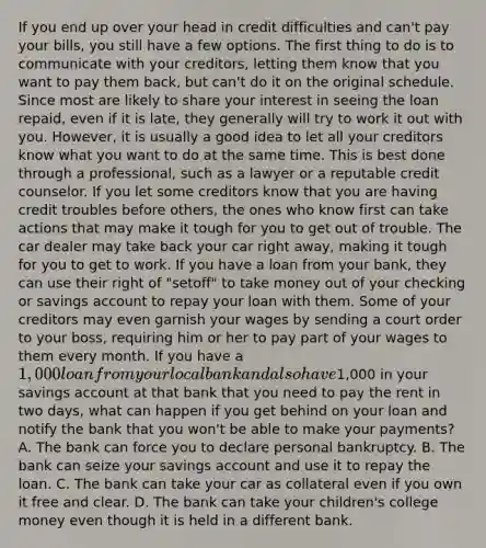 If you end up over your head in credit difficulties and can't pay your bills, you still have a few options. The first thing to do is to communicate with your creditors, letting them know that you want to pay them back, but can't do it on the original schedule. Since most are likely to share your interest in seeing the loan repaid, even if it is late, they generally will try to work it out with you. However, it is usually a good idea to let all your creditors know what you want to do at the same time. This is best done through a professional, such as a lawyer or a reputable credit counselor. If you let some creditors know that you are having credit troubles before others, the ones who know first can take actions that may make it tough for you to get out of trouble. The car dealer may take back your car right away, making it tough for you to get to work. If you have a loan from your bank, they can use their right of "setoff" to take money out of your checking or savings account to repay your loan with them. Some of your creditors may even garnish your wages by sending a court order to your boss, requiring him or her to pay part of your wages to them every month. If you have a 1,000 loan from your local bank and also have1,000 in your savings account at that bank that you need to pay the rent in two days, what can happen if you get behind on your loan and notify the bank that you won't be able to make your payments? A. The bank can force you to declare personal bankruptcy. B. The bank can seize your savings account and use it to repay the loan. C. The bank can take your car as collateral even if you own it free and clear. D. The bank can take your children's college money even though it is held in a different bank.