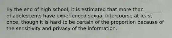 By the end of high school, it is estimated that more than _______ of adolescents have experienced sexual intercourse at least once, though it is hard to be certain of the proportion because of the sensitivity and privacy of the information.