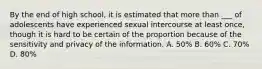 By the end of high school, it is estimated that more than ___ of adolescents have experienced sexual intercourse at least once, though it is hard to be certain of the proportion because of the sensitivity and privacy of the information. A. 50% B. 60% C. 70% D. 80%