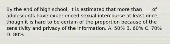 By the end of high school, it is estimated that more than ___ of adolescents have experienced sexual intercourse at least once, though it is hard to be certain of the proportion because of the sensitivity and privacy of the information. A. 50% B. 60% C. 70% D. 80%