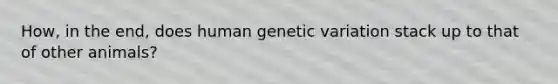 How, in the end, does human genetic variation stack up to that of other animals?