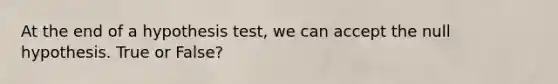 At the end of a hypothesis test, we can accept the null hypothesis. True or False?