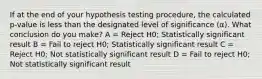 If at the end of your hypothesis testing procedure, the calculated p-value is less than the designated level of significance (α). What conclusion do you make? A = Reject H0; Statistically significant result B = Fail to reject H0; Statistically significant result C = Reject H0; Not statistically significant result D = Fail to reject H0; Not statistically significant result