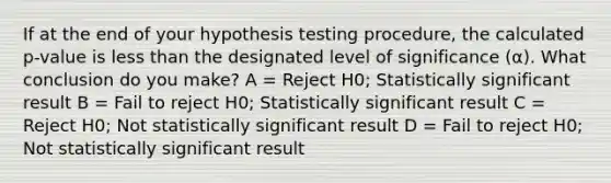 If at the end of your hypothesis testing procedure, the calculated p-value is <a href='https://www.questionai.com/knowledge/k7BtlYpAMX-less-than' class='anchor-knowledge'>less than</a> the designated level of significance (α). What conclusion do you make? A = Reject H0; Statistically significant result B = Fail to reject H0; Statistically significant result C = Reject H0; Not statistically significant result D = Fail to reject H0; Not statistically significant result