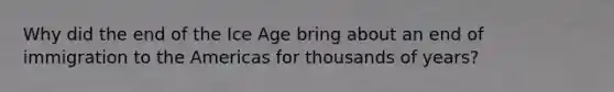 Why did the end of the Ice Age bring about an end of immigration to the Americas for thousands of years?