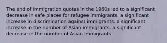 The end of immigration quotas in the 1960s led to a significant decrease in safe places for refugee immigrants. a significant increase in discrimination against immigrants. a significant increase in the number of Asian immigrants. a significant decrease in the number of Asian immigrants.