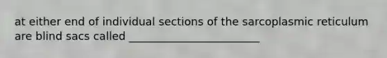 at either end of individual sections of the sarcoplasmic reticulum are blind sacs called ________________________