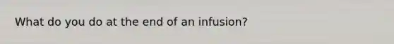 What do you do at the end of an infusion?