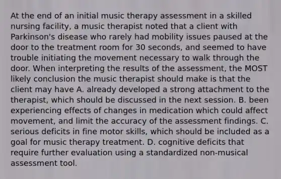 At the end of an initial music therapy assessment in a skilled nursing facility, a music therapist noted that a client with Parkinson's disease who rarely had mobility issues paused at the door to the treatment room for 30 seconds, and seemed to have trouble initiating the movement necessary to walk through the door. When interpreting the results of the assessment, the MOST likely conclusion the music therapist should make is that the client may have A. already developed a strong attachment to the therapist, which should be discussed in the next session. B. been experiencing effects of changes in medication which could affect movement, and limit the accuracy of the assessment findings. C. serious deficits in fine motor skills, which should be included as a goal for music therapy treatment. D. cognitive deficits that require further evaluation using a standardized non-musical assessment tool.