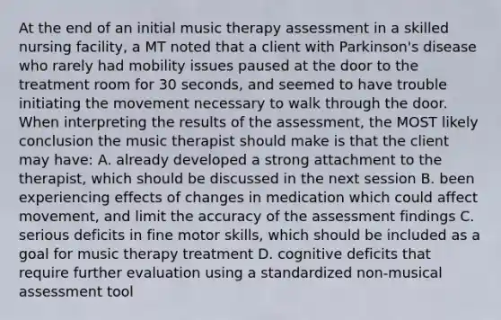 At the end of an initial music therapy assessment in a skilled nursing facility, a MT noted that a client with Parkinson's disease who rarely had mobility issues paused at the door to the treatment room for 30 seconds, and seemed to have trouble initiating the movement necessary to walk through the door. When interpreting the results of the assessment, the MOST likely conclusion the music therapist should make is that the client may have: A. already developed a strong attachment to the therapist, which should be discussed in the next session B. been experiencing effects of changes in medication which could affect movement, and limit the accuracy of the assessment findings C. serious deficits in fine motor skills, which should be included as a goal for music therapy treatment D. cognitive deficits that require further evaluation using a standardized non-musical assessment tool