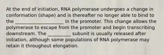 At the end of initiation, RNA polymerase undergoes a change in conformation (shape) and is thereafter no longer able to bind to the _____________________ in the promoter. This change allows the polymerase to escape from the promoter and begin transcribing downstream. The __________ subunit is usually released after initiation, although some populations of RNA polymerase may retain it throughout elongation.