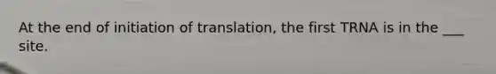 At the end of initiation of translation, the first TRNA is in the ___ site.