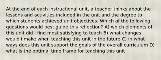 At the end of each instructional unit, a teacher thinks about the lessons and activities included in the unit and the degree to which students achieved unit objectives. Which of the following questions would best guide this reflection? A) which elements of this unit did I find most satisfying to teach B) what changes would i make when teaching this unit in the future C) in what ways does this unit support the goals of the overall curriculum D) what is the optimal time frame for teaching this unit