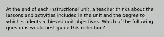 At the end of each instructional unit, a teacher thinks about the lessons and activities included in the unit and the degree to which students achieved unit objectives. Which of the following questions would best guide this reflection?