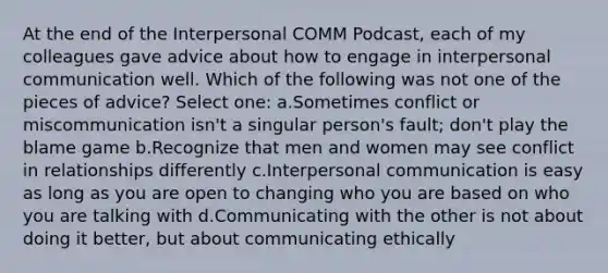 At the end of the Interpersonal COMM Podcast, each of my colleagues gave advice about how to engage in interpersonal communication well. Which of the following was not one of the pieces of advice? Select one: a.Sometimes conflict or miscommunication isn't a singular person's fault; don't play the blame game b.Recognize that men and women may see conflict in relationships differently c.Interpersonal communication is easy as long as you are open to changing who you are based on who you are talking with d.Communicating with the other is not about doing it better, but about communicating ethically