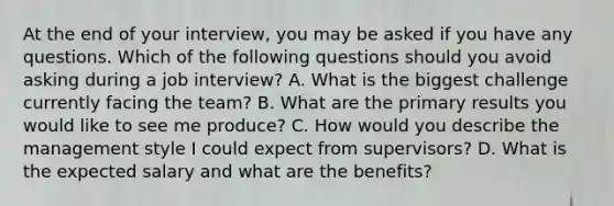 At the end of your interview, you may be asked if you have any questions. Which of the following questions should you avoid asking during a job interview? A. What is the biggest challenge currently facing the team? B. What are the primary results you would like to see me produce? C. How would you describe the management style I could expect from supervisors? D. What is the expected salary and what are the benefits?