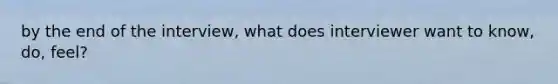 by the end of the interview, what does interviewer want to know, do, feel?