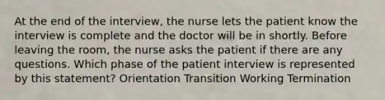 At the end of the interview, the nurse lets the patient know the interview is complete and the doctor will be in shortly. Before leaving the room, the nurse asks the patient if there are any questions. Which phase of the patient interview is represented by this statement? Orientation Transition Working Termination