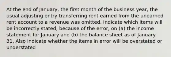 At the end of January, the first month of the business year, the usual adjusting entry transferring rent earned from the unearned rent account to a revenue was omitted. Indicate which items will be incorrectly stated, because of the error, on (a) the income statement for January and (b) the balance sheet as of January 31. Also indicate whether the items in error will be overstated or understated