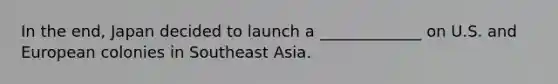 In the end, Japan decided to launch a _____________ on U.S. and European colonies in Southeast Asia.