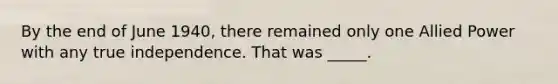 By the end of June 1940, there remained only one Allied Power with any true independence. That was _____.
