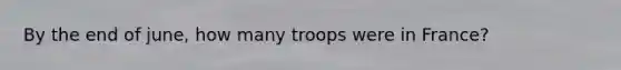 By the end of june, how many troops were in France?