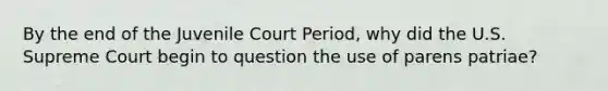 By the end of the Juvenile Court Period, why did the U.S. Supreme Court begin to question the use of parens patriae?