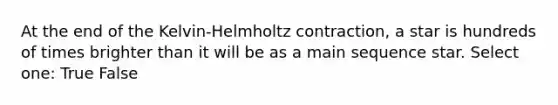 At the end of the Kelvin-Helmholtz contraction, a star is hundreds of times brighter than it will be as a main sequence star. Select one: True False