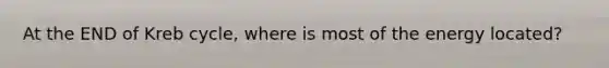 At the END of Kreb cycle, where is most of the energy located?