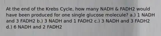 At the end of the Krebs Cycle, how many NADH & FADH2 would have been produced for one single glucose molecule? a.) 1 NADH and 3 FADH2 b.) 3 NADH and 1 FADH2 c.) 3 NADH and 3 FADH2 d.) 6 NADH and 2 FADH2