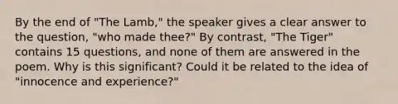 By the end of "The Lamb," the speaker gives a clear answer to the question, "who made thee?" By contrast, "The Tiger" contains 15 questions, and none of them are answered in the poem. Why is this significant? Could it be related to the idea of "innocence and experience?"