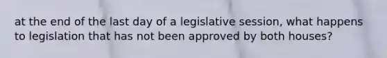 at the end of the last day of a legislative session, what happens to legislation that has not been approved by both houses?