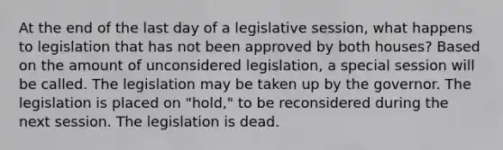 At the end of the last day of a legislative session, what happens to legislation that has not been approved by both houses? Based on the amount of unconsidered legislation, a special session will be called. The legislation may be taken up by the governor. The legislation is placed on "hold," to be reconsidered during the next session. The legislation is dead.