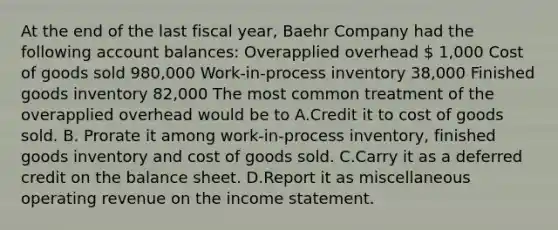 At the end of the last fiscal year, Baehr Company had the following account balances: Overapplied overhead  1,000 Cost of goods sold 980,000 Work-in-process inventory 38,000 Finished goods inventory 82,000 The most common treatment of the overapplied overhead would be to A.Credit it to cost of goods sold. B. Prorate it among work-in-process inventory, finished goods inventory and cost of goods sold. C.Carry it as a deferred credit on the balance sheet. D.Report it as miscellaneous operating revenue on the income statement.