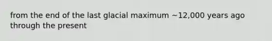 from the end of the last glacial maximum ~12,000 years ago through the present