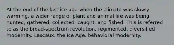 At the end of the last ice age when the climate was slowly warming, a wider range of plant and animal life was being hunted, gathered, collected, caught, and fished. This is referred to as the broad-spectrum revolution. regimented, diversified modernity. Lascaux. the Ice Age. behavioral modernity.