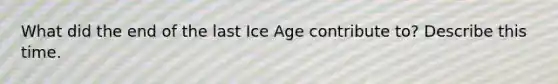 What did the end of the last Ice Age contribute to? Describe this time.