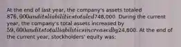 At the end of last year, the company's assets totaled 876,000 and its liabilities totaled748,000. During the current year, the company's total assets increased by 59,600 and its total liabilities increased by24,800. At the end of the current year, stockholders' equity was: