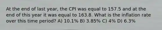 At the end of last year, the CPI was equal to 157.5 and at the end of this year it was equal to 163.8. What is the inflation rate over this time period? A) 10.1% B) 3.85% C) 4% D) 6.3%