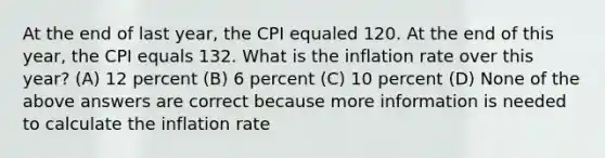 At the end of last year, the CPI equaled 120. At the end of this year, the CPI equals 132. What is the inflation rate over this year? (A) 12 percent (B) 6 percent (C) 10 percent (D) None of the above answers are correct because more information is needed to calculate the inflation rate