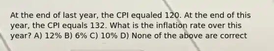 At the end of last year, the CPI equaled 120. At the end of this year, the CPI equals 132. What is the inflation rate over this year? A) 12% B) 6% C) 10% D) None of the above are correct