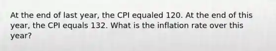 At the end of last year, the CPI equaled 120. At the end of this year, the CPI equals 132. What is the inflation rate over this year?