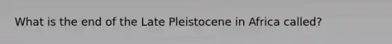 What is the end of the Late Pleistocene in Africa called?