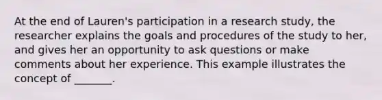 At the end of Lauren's participation in a research study, the researcher explains the goals and procedures of the study to her, and gives her an opportunity to ask questions or make comments about her experience. This example illustrates the concept of _______.