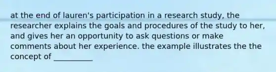 at the end of lauren's participation in a research study, the researcher explains the goals and procedures of the study to her, and gives her an opportunity to ask questions or make comments about her experience. the example illustrates the the concept of __________