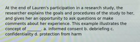 At the end of Lauren's participation in a research study, the researcher explains the goals and procedures of the study to her, and gives her an opportunity to ask questions or make comments about her experience. This example illustrates the concept of _______. a. informed consent b. debriefing c. confidentiality d. protection from harm