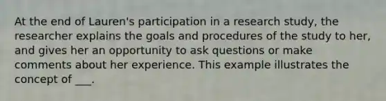 At the end of Lauren's participation in a research study, the researcher explains the goals and procedures of the study to her, and gives her an opportunity to ask questions or make comments about her experience. This example illustrates the concept of ___.